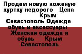 Продам новую кожаную куртку недорого › Цена ­ 7 000 - Крым, Севастополь Одежда, обувь и аксессуары » Женская одежда и обувь   . Крым,Севастополь